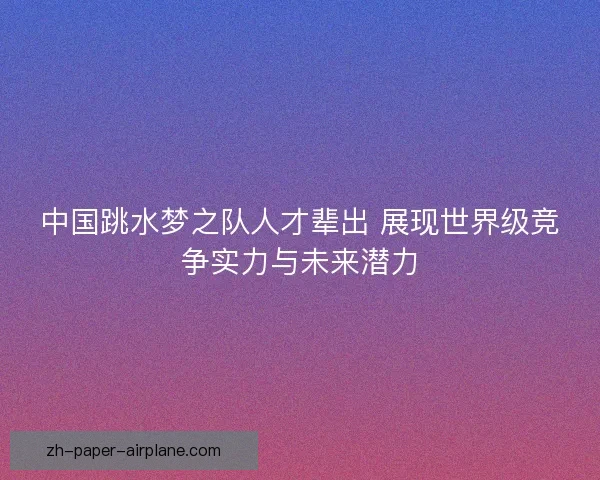 中国跳水梦之队人才辈出 展现世界级竞争实力与未来潜力 中国跳水梦之队人才辈出 展现世界级竞争实力与未来潜力
