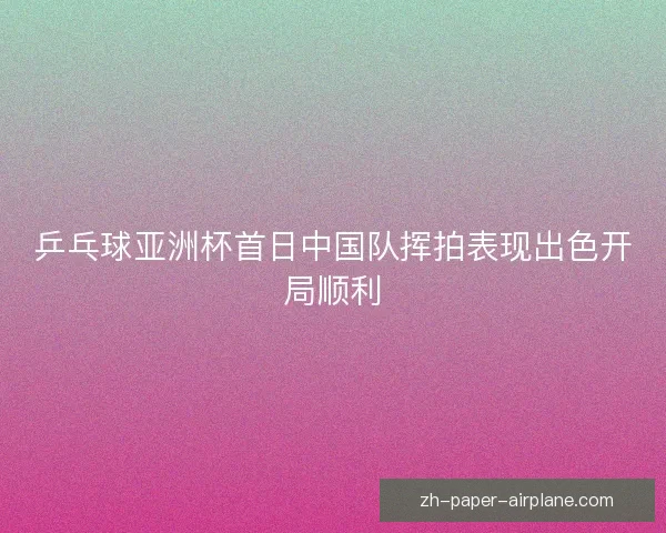 乒乓球亚洲杯首日中国队挥拍表现出色开局顺利 乒乓球亚洲杯首日中国队挥拍表现出色开局顺利