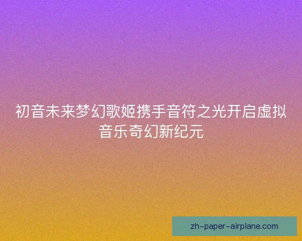 初音未来梦幻歌姬携手音符之光开启虚拟音乐奇幻新纪元 初音未来梦幻歌姬携手音符之光开启虚拟音乐奇幻新纪元